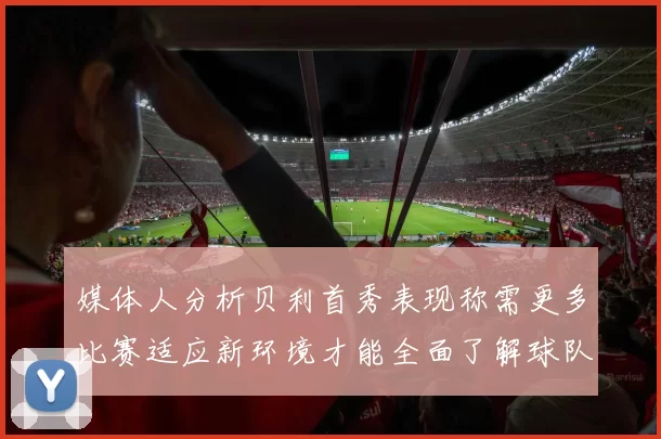 媒体人分析贝利首秀表现称需更多比赛适应新环境才能全面了解球队