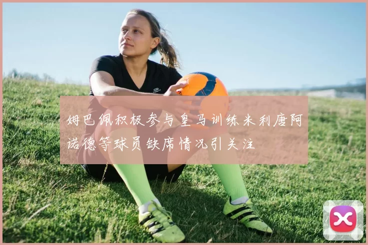姆巴佩积极参与皇马训练米利唐阿诺德等球员缺席情况引关注