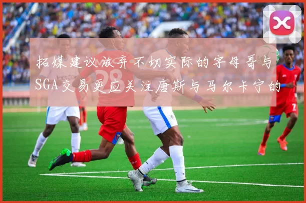 拓媒建议放弃不切实际的字母哥与SGA交易更应关注唐斯与马尔卡宁的潜力