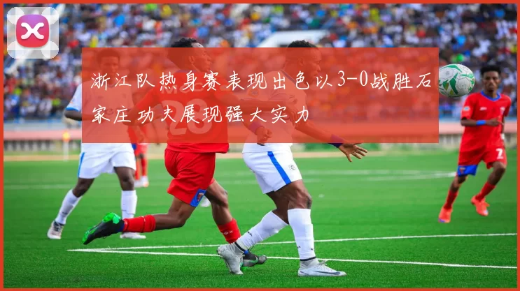 浙江队热身赛表现出色以3-0战胜石家庄功夫展现强大实力