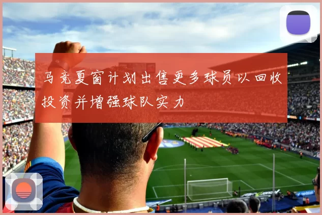 马竞夏窗计划出售更多球员以回收投资并增强球队实力