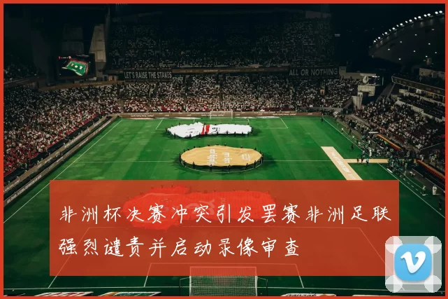 非洲杯决赛冲突引发罢赛非洲足联强烈谴责并启动录像审查