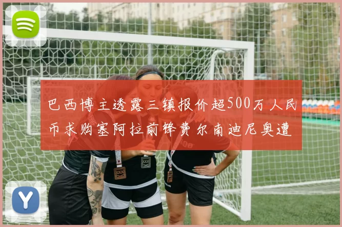 巴西博主透露三镇报价超500万人民币求购塞阿拉前锋费尔南迪尼奥遭拒绝