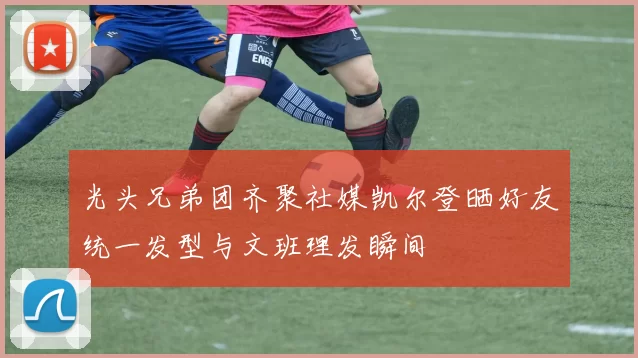 光头兄弟团齐聚社媒凯尔登晒好友统一发型与文班理发瞬间